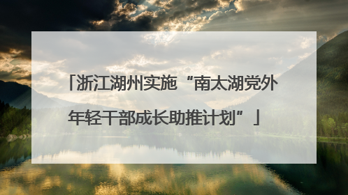 浙江湖州实施“南太湖党外年轻干部成长助推计划”