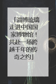 淄博琉璃走进中国国家博物馆！共赴一场跨越千年的传奇之约