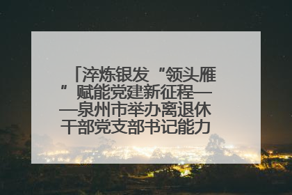 淬炼银发“领头雁”赋能党建新征程——泉州市举办离退休干部党支部书记能力建设专题培训