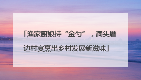 渔家厨娘持“金勺”，洞头厝边村宴烹出乡村发展新滋味