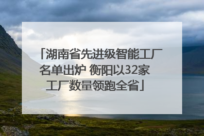 湖南省先进级智能工厂名单出炉 衡阳以32家工厂数量领跑全省