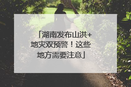 湖南发布山洪+地灾双预警！这些地方需要注意