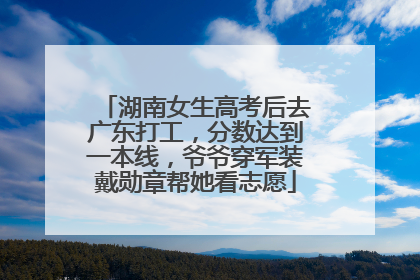 湖南女生高考后去广东打工，分数达到一本线，爷爷穿军装戴勋章帮她看志愿