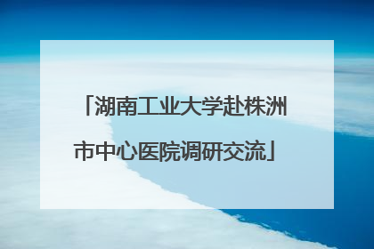 湖南工业大学赴株洲市中心医院调研交流