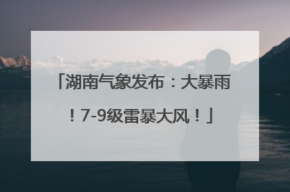 湖南气象发布：大暴雨！7-9级雷暴大风！