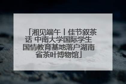 湘见端午丨佳节叙茶话 中南大学国际学生国情教育基地落户湖南省茶叶博物馆