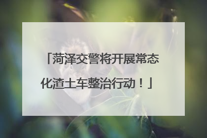 菏泽交警将开展常态化渣土车整治行动！