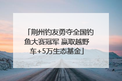 荆州钓友勇夺全国钓鱼大赛冠军 赢取越野车+5万生态基金