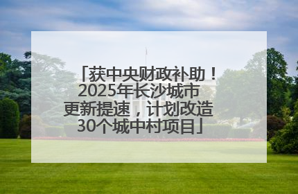 获中央财政补助！2025年长沙城市更新提速，计划改造30个城中村项目