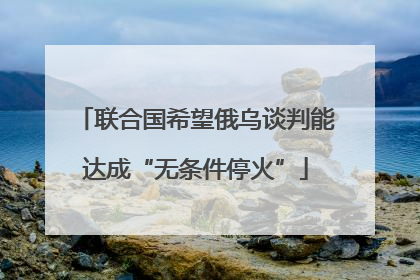 联合国希望俄乌谈判能达成“无条件停火”