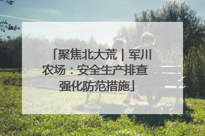 聚焦北大荒｜军川农场：安全生产排查 强化防范措施