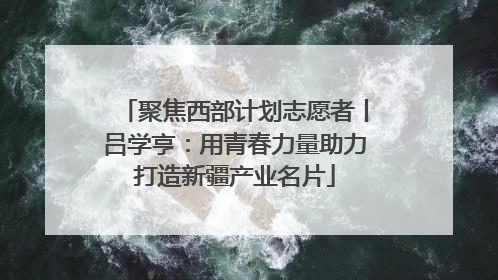 聚焦西部计划志愿者丨吕学亨：用青春力量助力打造新疆产业名片