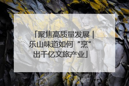 聚焦高质量发展｜乐山味道如何“烹”出千亿文旅产业