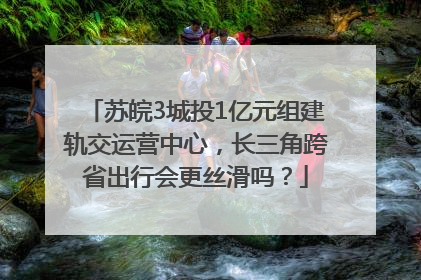 苏皖3城投1亿元组建轨交运营中心，长三角跨省出行会更丝滑吗？