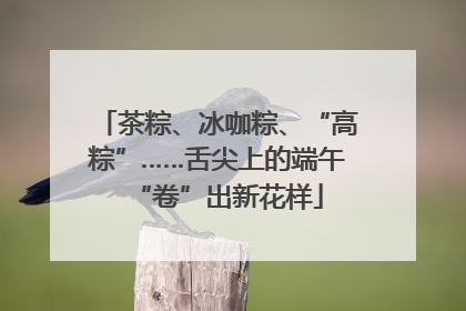 茶粽、冰咖粽、“高粽”……舌尖上的端午“卷”出新花样