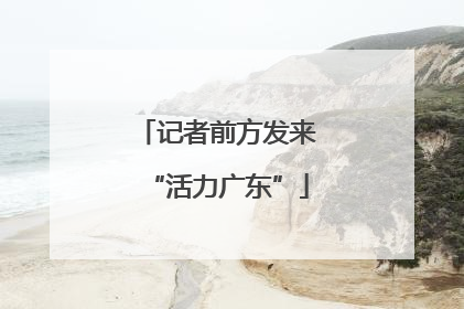 记者前方发来“活力广东”