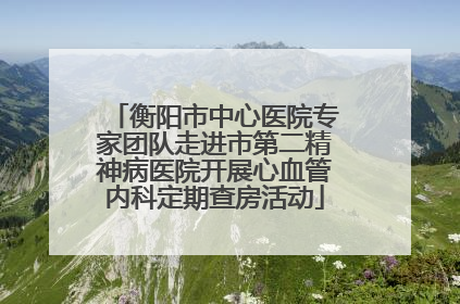衡阳市中心医院专家团队走进市第二精神病医院开展心血管内科定期查房活动
