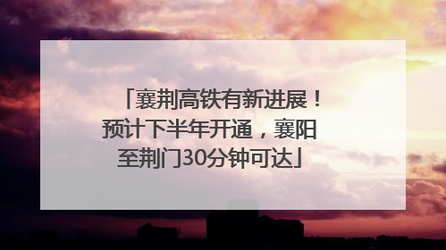 襄荆高铁有新进展！预计下半年开通，襄阳至荆门30分钟可达