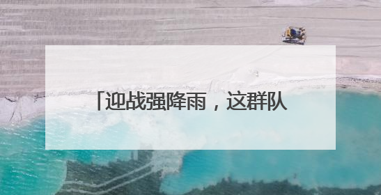 迎战强降雨，这群队伍守护湖北电网平安