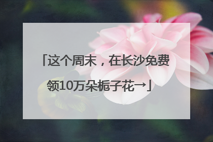 这个周末，在长沙免费领10万朵栀子花→