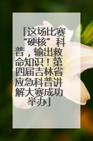 这场比赛“硬核”科普，输出救命知识！第四届吉林省应急科普讲解大赛成功举办