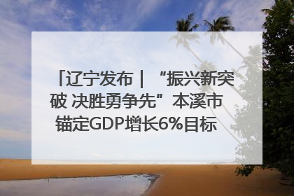 辽宁发布｜“振兴新突破 决胜勇争先”本溪市锚定GDP增长6%目标推进十项重点工作