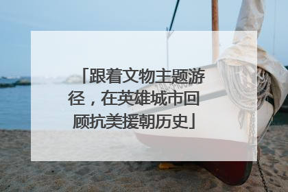 跟着文物主题游径，在英雄城市回顾抗美援朝历史