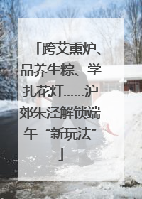 跨艾熏炉、品养生粽、学扎花灯……沪郊朱泾解锁端午“新玩法”