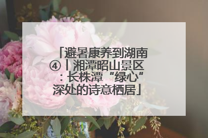 避暑康养到湖南④丨湘潭昭山景区：长株潭“绿心”深处的诗意栖居