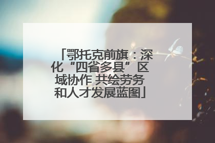 鄂托克前旗：深化“四省多县”区域协作 共绘劳务和人才发展蓝图