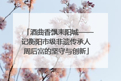 酒曲香飘耒阳城——记衡阳市级非遗传承人周后富的坚守与创新
