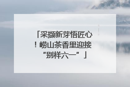 采撷新芽悟匠心！崂山茶香里迎接“别样六一”