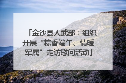 金沙县人武部：组织开展“粽香端午、情暖军属”走访慰问活动