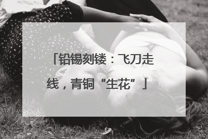 铅锡刻镂：飞刀走线，青铜“生花”