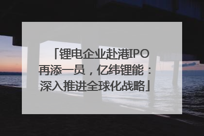 锂电企业赴港IPO再添一员，亿纬锂能：深入推进全球化战略