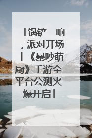 锅铲一响，派对开场丨《暴吵萌厨》手游全平台公测火爆开启