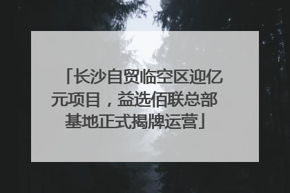 长沙自贸临空区迎亿元项目，益选佰联总部基地正式揭牌运营