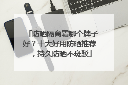 防晒隔离霜哪个牌子好？十大好用防晒推荐，持久防晒不斑驳