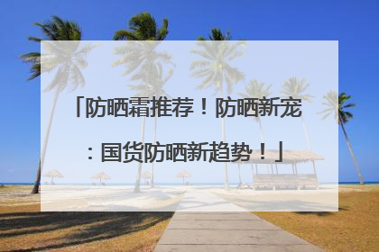 防晒霜推荐！防晒新宠：国货防晒新趋势！
