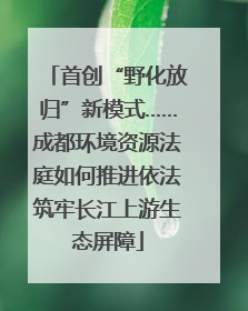 首创“野化放归”新模式……成都环境资源法庭如何推进依法筑牢长江上游生态屏障