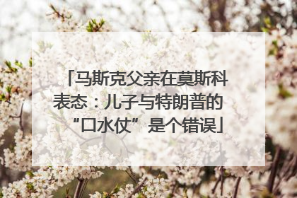 马斯克父亲在莫斯科表态：儿子与特朗普的“口水仗”是个错误