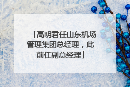 高明君任山东机场管理集团总经理，此前任副总经理