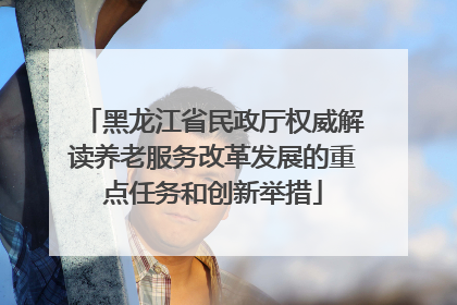 黑龙江省民政厅权威解读养老服务改革发展的重点任务和创新举措