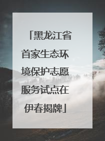 黑龙江省首家生态环境保护志愿服务试点在伊春揭牌