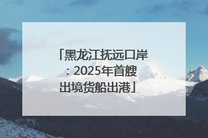 黑龙江抚远口岸：2025年首艘出境货船出港