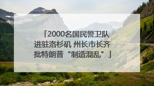 2000名国民警卫队进驻洛杉矶 州长市长齐批特朗普“制造混乱”