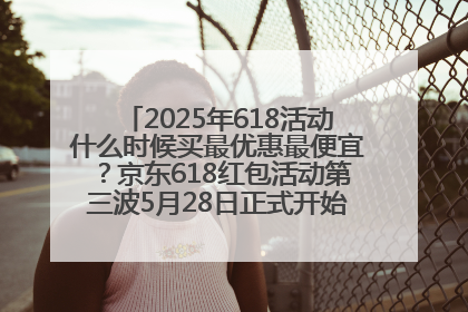 2025年618活动什么时候买最优惠最便宜？京东618红包活动第三波5月28日正式开始附满减优惠攻略一览