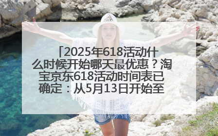 2025年618活动什么时候开始哪天最优惠？淘宝京东618活动时间表已确定：从5月13日开始至6月18日结束