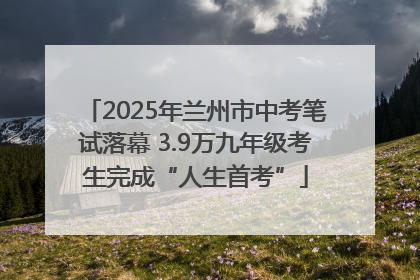 2025年兰州市中考笔试落幕 3.9万九年级考生完成“人生首考”