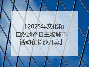 2025年文化和自然遗产日主场城市活动在长沙开幕